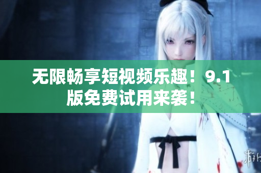 无限畅享短视频乐趣！9.1版免费试用来袭！