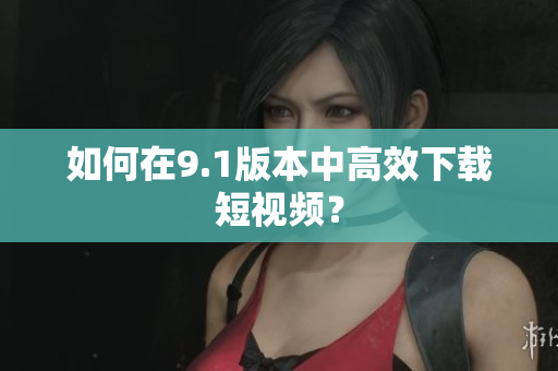 如何在9.1版本中高效下载短视频？