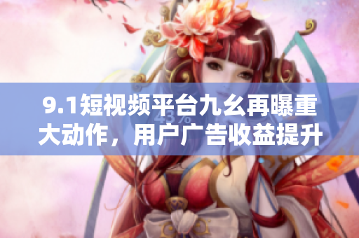 9.1短视频平台九幺再曝重大动作，用户广告收益提升！
