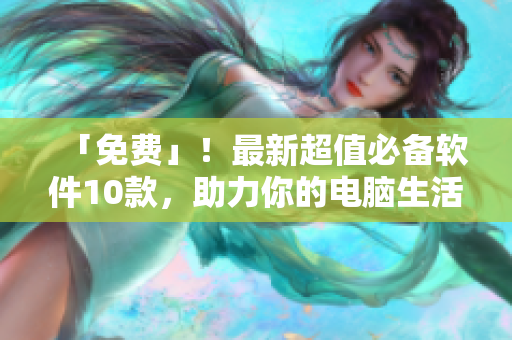 「免费」！最新超值必备软件10款，助力你的电脑生活。