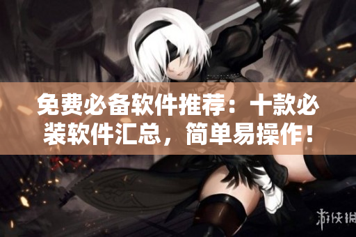 免费必备软件推荐：十款必装软件汇总，简单易操作！
