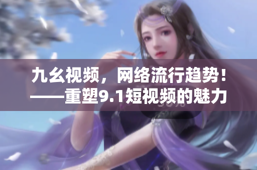 九幺视频，网络流行趋势！——重塑9.1短视频的魅力！