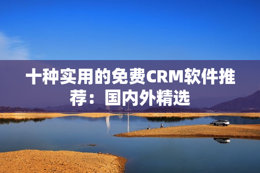 十种实用的免费CRM软件推荐：国内外精选