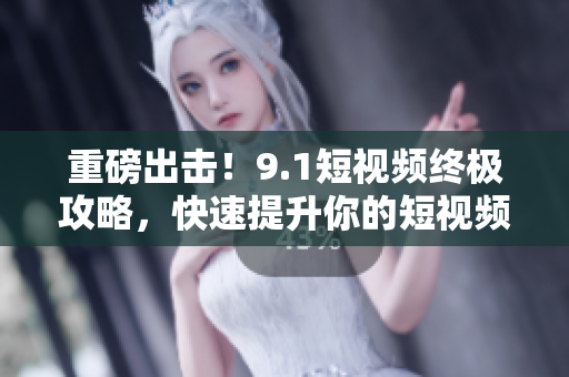 重磅出击！9.1短视频终极攻略，快速提升你的短视频制作水平！