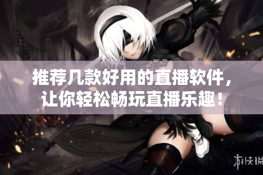 推荐几款好用的直播软件，让你轻松畅玩直播乐趣！