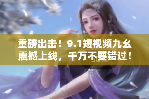 重磅出击！9.1短视频九幺震撼上线，千万不要错过！
