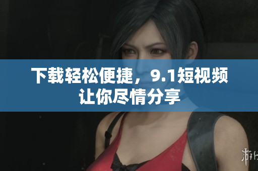下载轻松便捷，9.1短视频让你尽情分享