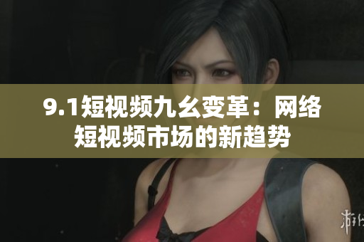 9.1短视频九幺变革：网络短视频市场的新趋势