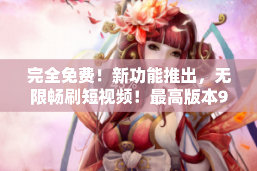 完全免费！新功能推出，无限畅刷短视频！最高版本9.1！