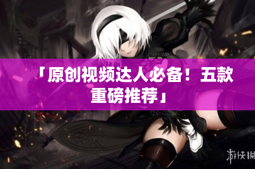 「原创视频达人必备！五款重磅推荐」