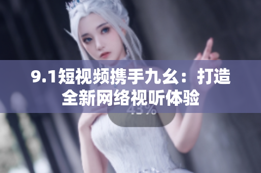 9.1短视频携手九幺：打造全新网络视听体验