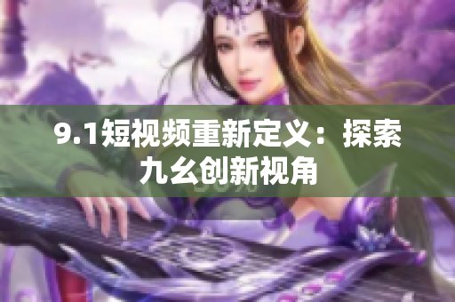 9.1短视频重新定义：探索九幺创新视角