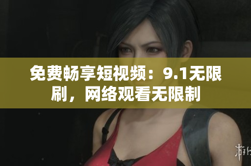 免费畅享短视频：9.1无限刷，网络观看无限制