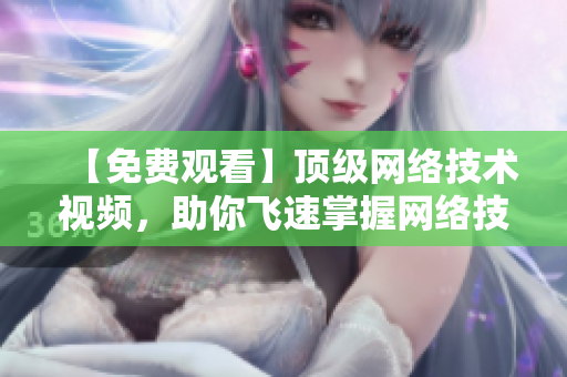 【免费观看】顶级网络技术视频，助你飞速掌握网络技能！