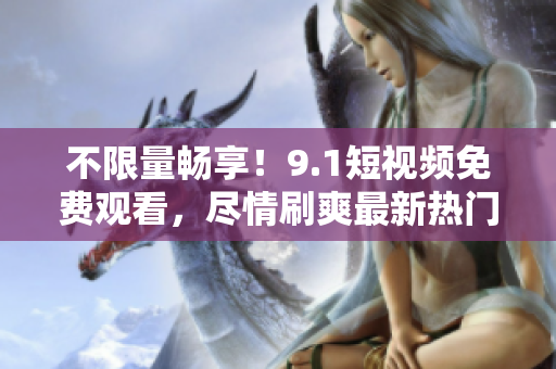 不限量畅享！9.1短视频免费观看，尽情刷爽最新热门视频！