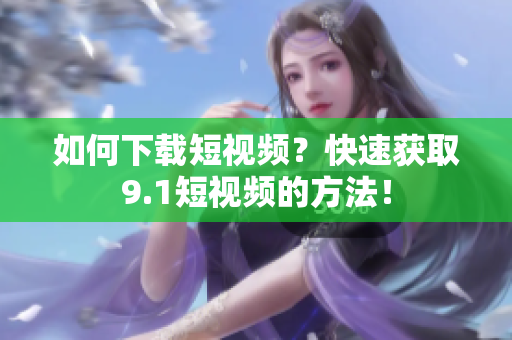 如何下载短视频？快速获取9.1短视频的方法！