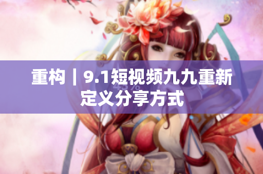 重构｜9.1短视频九九重新定义分享方式