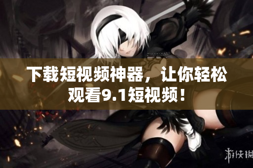 下载短视频神器，让你轻松观看9.1短视频！