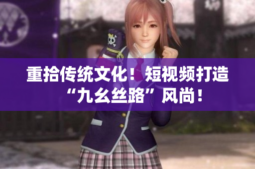 重拾传统文化！短视频打造“九幺丝路”风尚！