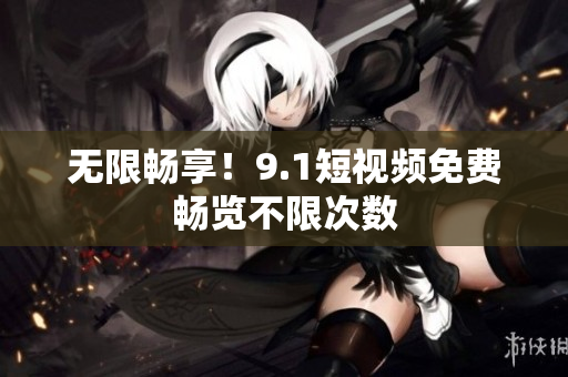 无限畅享！9.1短视频免费畅览不限次数