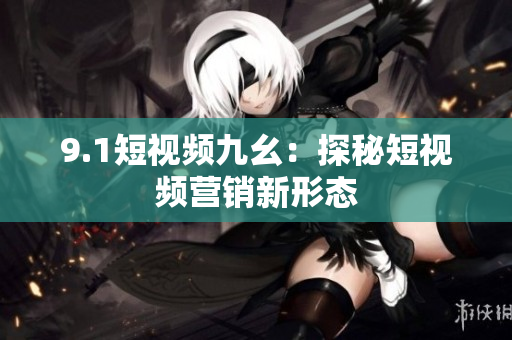 9.1短视频九幺：探秘短视频营销新形态