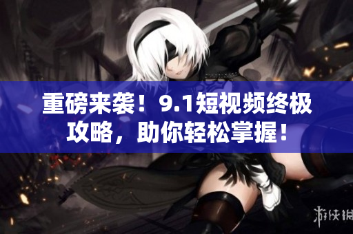 重磅来袭！9.1短视频终极攻略，助你轻松掌握！