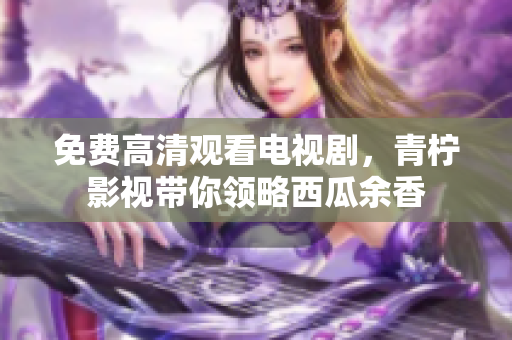 免费高清观看电视剧，青柠影视带你领略西瓜余香