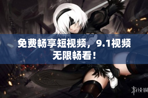 免费畅享短视频，9.1视频无限畅看！
