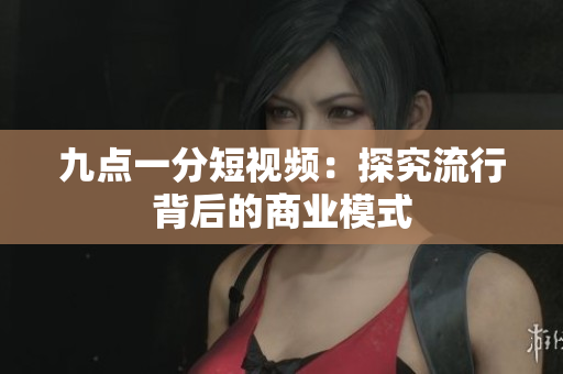 九点一分短视频：探究流行背后的商业模式