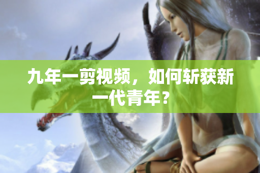 九年一剪视频，如何斩获新一代青年？