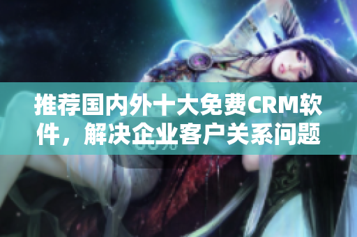 推荐国内外十大免费CRM软件，解决企业客户关系问题