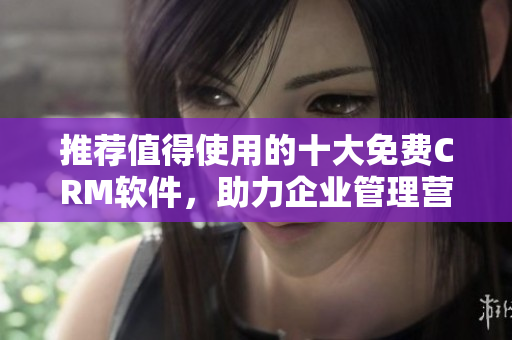 推荐值得使用的十大免费CRM软件，助力企业管理营销