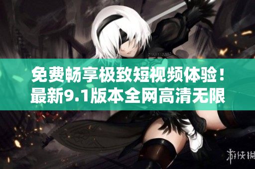 免费畅享极致短视频体验！最新9.1版本全网高清无限刷