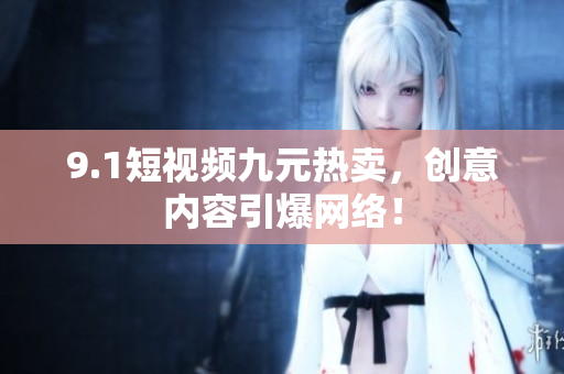 9.1短视频九元热卖，创意内容引爆网络！