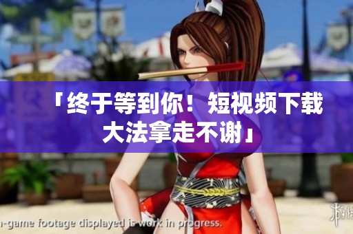 「终于等到你！短视频下载大法拿走不谢」