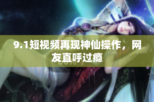 9.1短视频再现神仙操作，网友直呼过瘾