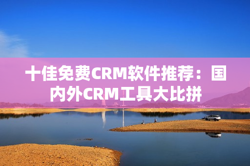 十佳免费CRM软件推荐：国内外CRM工具大比拼