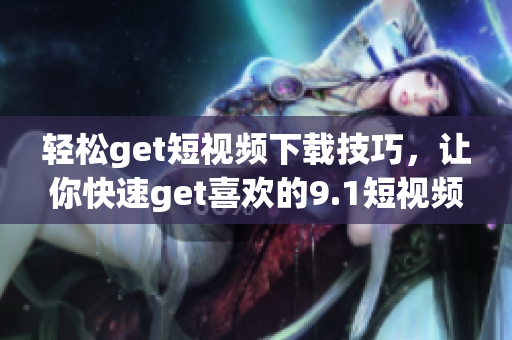 轻松get短视频下载技巧，让你快速get喜欢的9.1短视频