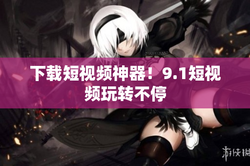 下载短视频神器！9.1短视频玩转不停