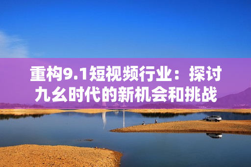 重构9.1短视频行业：探讨九幺时代的新机会和挑战
