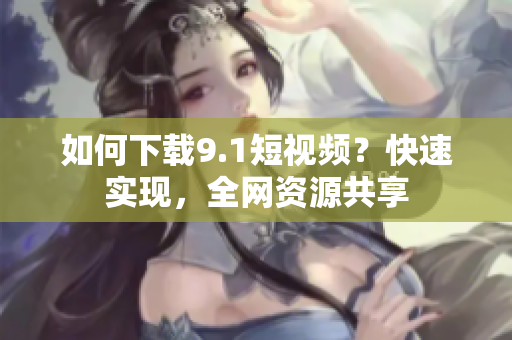 如何下载9.1短视频？快速实现，全网资源共享