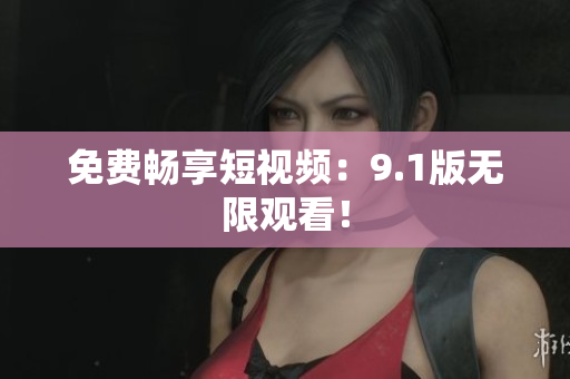 免费畅享短视频：9.1版无限观看！