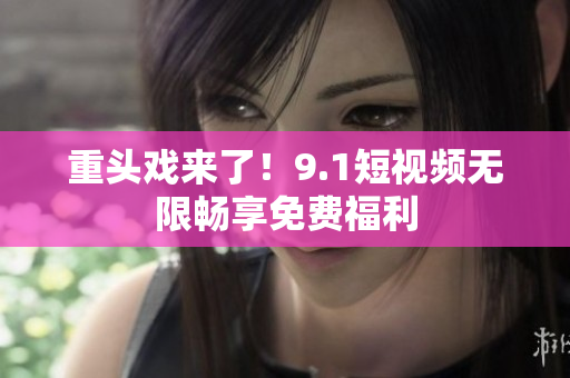 重头戏来了！9.1短视频无限畅享免费福利