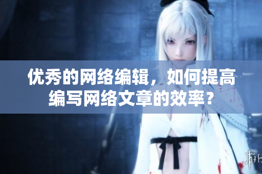 优秀的网络编辑，如何提高编写网络文章的效率？