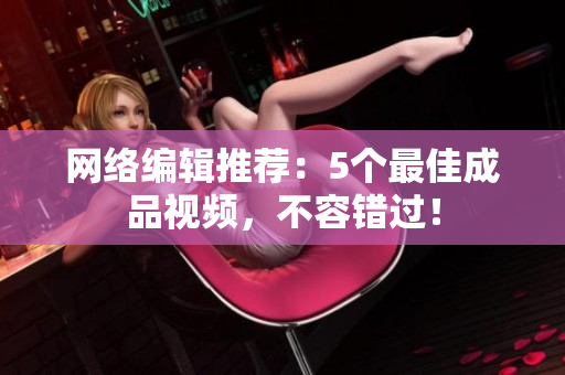 网络编辑推荐：5个最佳成品视频，不容错过！