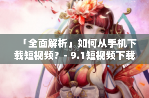 「全面解析」如何从手机下载短视频？- 9.1短视频下载