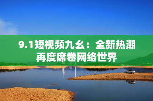 9.1短视频九幺：全新热潮再度席卷网络世界
