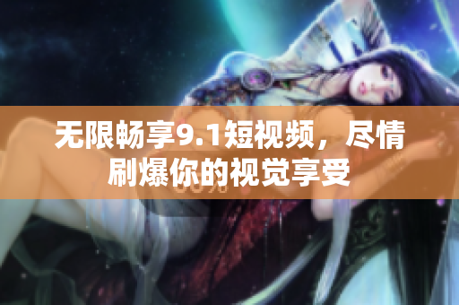 无限畅享9.1短视频，尽情刷爆你的视觉享受