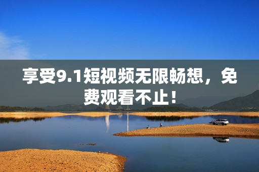 享受9.1短视频无限畅想，免费观看不止！