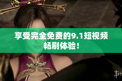 享受完全免费的9.1短视频畅刷体验！